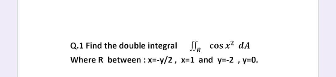 Q.1 Find the double integral
SS. cos x? dA
Where R between : x=-y/2, x-1 and y=-2 , y=0.
