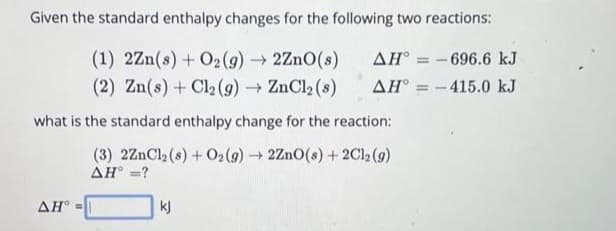 Given the standard enthalpy changes for the following two reactions:
(1) 2Zn(s) + O₂(g) → 2ZnO(s)
(2) Zn(s) + Cl₂ (g) → ZnCl₂ (8)
what is the standard enthalpy change for the reaction:
(3) 2ZnCl₂ (8) + O2(g) → 2ZnO(s) + 2Cl2 (9)
AH° =?
AH =
AH-696.6 kJ
AH = -415.0 kJ
kj