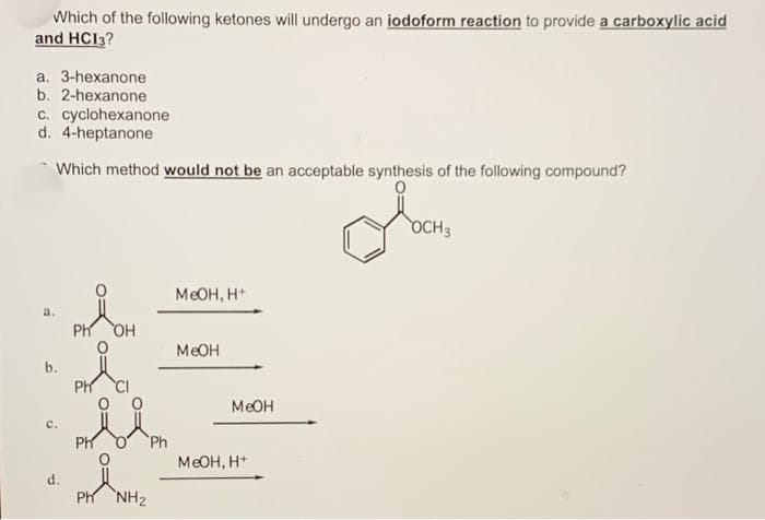 Which of the following ketones will undergo an iodoform reaction to provide a carboxylic acid
and HC13?
a. 3-hexanone
b. 2-hexanone
c. cyclohexanone
d. 4-heptanone
Which method would not be an acceptable synthesis of the following compound?
a.
b.
c.
Ph
Ph
OH
PH NH2
Ph
MeOH, H+
MeOH
MeOH
MeOH, H+
OCH 3