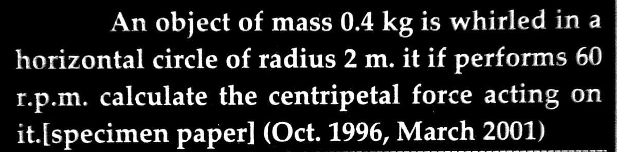 An object of mass 0.4 kg is whirled in a
horizontal circle of radius 2 m. it if performs 60
r.p.m. calculate the centripetal force acting on
it.[specimen paper] (Oct. 1996, March 2001)
Za sváte ně