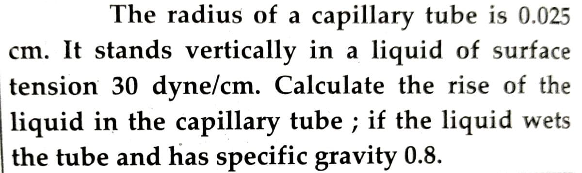 The radius of a capillary tube is 0.025
cm. It stands vertically in a liquid of surface
tension 30 dyne/cm. Calculate the rise of the
liquid in the capillary tube; if the liquid wets
the tube and has specific gravity 0.8.