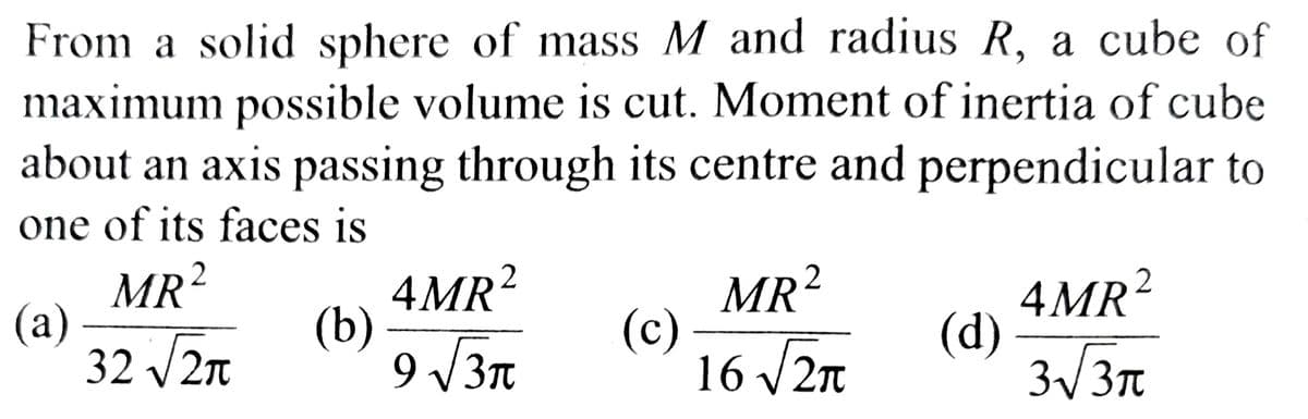 From a solid sphere of mass M and radius R, a cube of
maximum possible volume is cut. Moment of inertia of cube
about an axis passing through its centre and perpendicular to
one of its faces is
MR ²
(a)
32 √√2π
(b)
4MR²
9 √√3π
(c)
2
MR²
16 √2π
(d)
4MR²
3√√3π