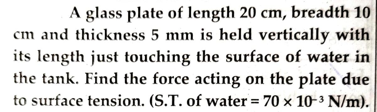 A glass plate of length 20 cm, breadth 10
cm and thickness 5 mm is held vertically with
its length just touching the surface of water in
the tank. Find the force acting on the plate due
to surface tension. (S.T. of water = 70 x 10-3 N/m).