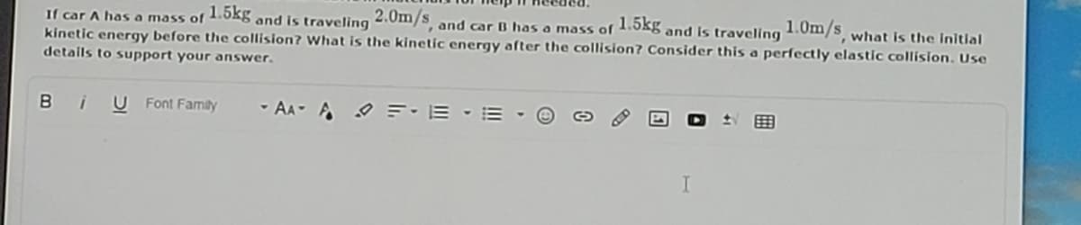 1.5kg
and is traveling
1.0m/s what is the Initial
If car A has a mass of 1.0gg and is traveling .Om/S, and car B has a mass of
kinetic energy before the collision? What is the kinetic energy after the collision? Consider this a perfectly elastic collision. Use
details to support your answer.
Bi
U Font Famiữy
- AA- A
O =:E - E -

