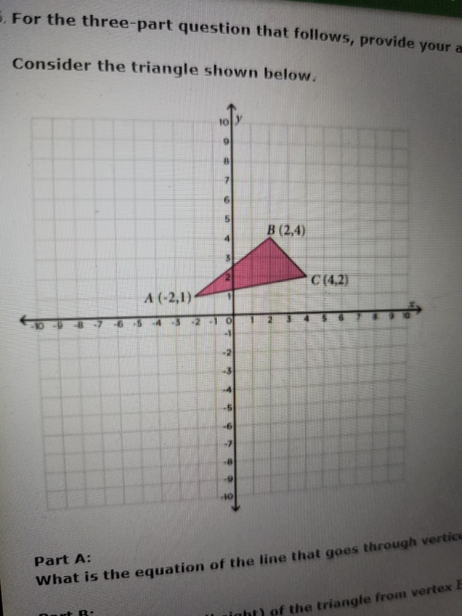 5. For the three-part question that follows, provide your a
Consider the triangle shown below.
B (2,4)
C(4.2)
A (-2,1)
65-4-3
11
Part A:
What is the equation of the line that goes through vertice
Dort B
inht) of the triangle from vertex E
