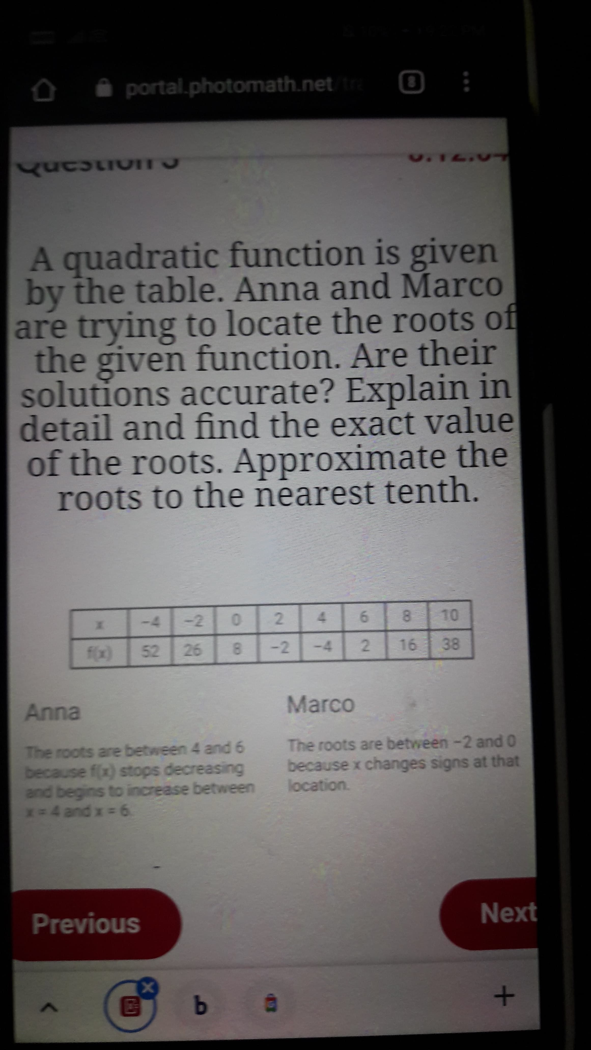 A quadratic function is given
by the table. Anna and Marco
are trying to locate the roots of
the given function. Are their
solutions accurate? Explain in
detail and find the exact value
of the roots. Approximate the
roots to the nearest tenth.
