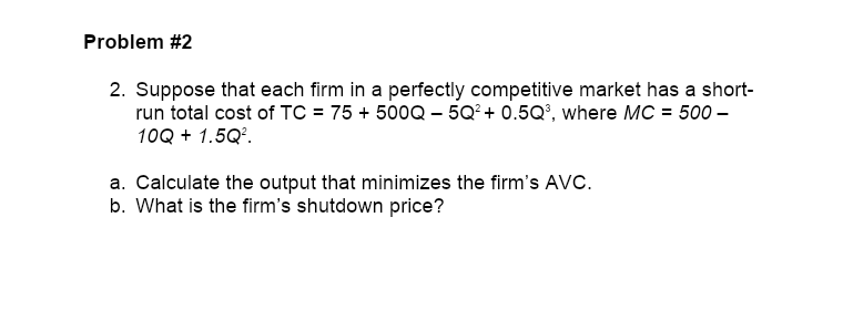 2. Suppose that each firm in a perfectly competitive market has a short-
run total cost of TC = 75 + 500Q – 5Q²+ 0.5Q', where MC = 500 –
10Q + 1.5Q°.
a. Calculate the output that minimizes the firm's AVC.
b. What is the firm's shutdown price?

