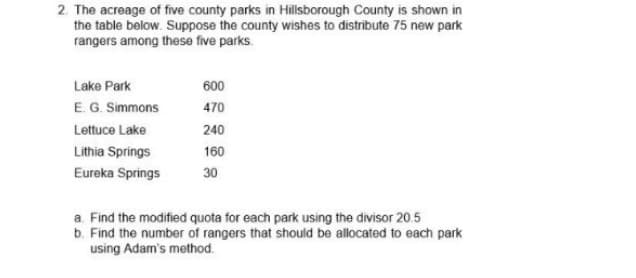 2. The acreage of five county parks in Hillsborough County is shown in
the table below. Suppose the county wishes to distribute 75 new park
rangers among these five parks.
Lake Park
E. G. Simmons
Lettuce Lake
Lithia Springs
Eureka Springs
600
470
240
160
30
a. Find the modified quota for each park using the divisor 20.5
b. Find the number of rangers that should be allocated to each park
using Adam's method.