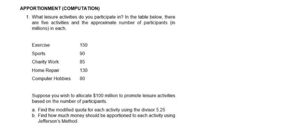 APPORTIONMENT (COMPUTATION)
1. What leisure activities do you participate in? In the table below, there
are five activities and the approximate number of participants (in
millions) in each.
Exercise
Sports
Charity Work
Home Repair
Computer Hobbies
150
90
85
130
80
Suppose you wish to allocate $100 million to promote leisure activities
based on the number of participants.
a. Find the modified quota for each activity using the divisor 5.25
b. Find how much money should be apportioned to each activity using
Jefferson's Method.
