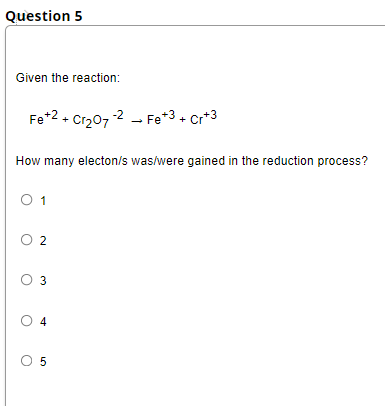 Question 5
Given the reaction:
Fe*2 + Cr207 2 - Fe*3• cr*3
How many electon/s was/were gained in the reduction process?
O 1
O 2
O 3
O 4
O 5
