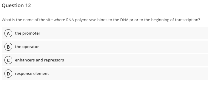 Question 12
What is the name of the site where RNA polymerase binds to the DNA prior to the beginning of transcription?
A the promoter
B the operator
c) enhancers and repressors
D) response element
