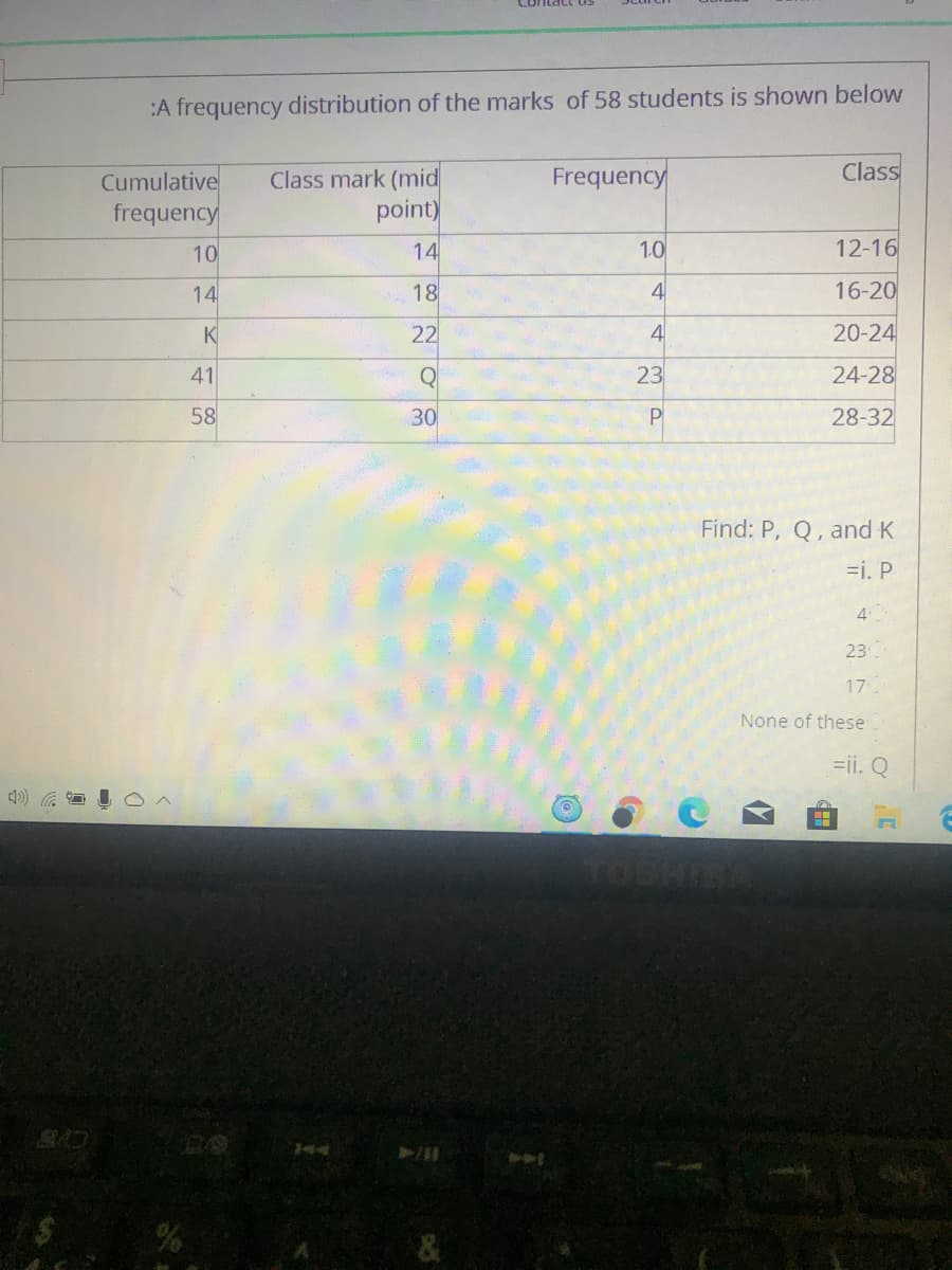 :A frequency distribution of the marks of 58 students is shown below
Class
Class mark (mid
point)
Frequency
Cumulative
frequency
10
14
1.0
12-16
14
18
16-20
K
22
4
20-24
41
23
24-28
58
30
P
28-32
Find: P, Q, and K
=i. P
4
23
17
None of these
=ii. Q
