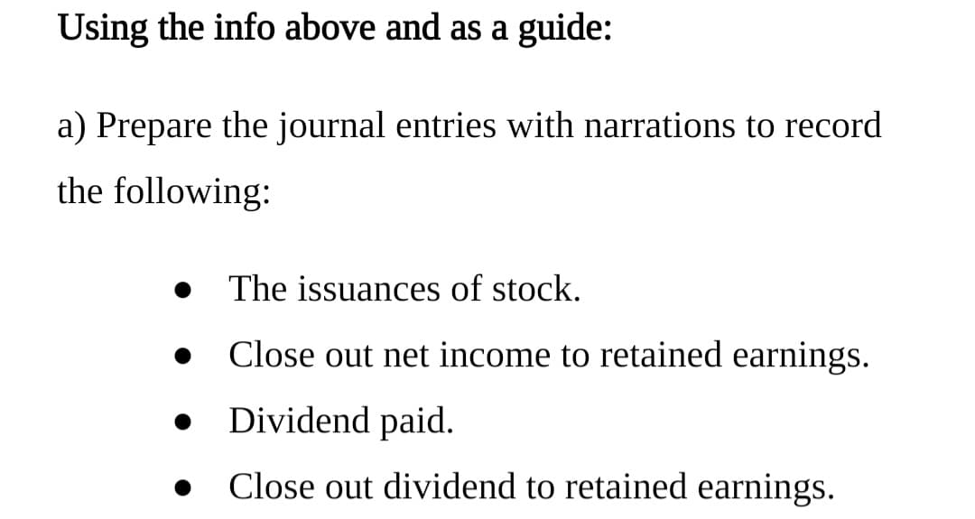 Using the info above and as a guide:
a) Prepare the journal entries with narrations to record
the following:
The issuances of stock.
Close out net income to retained earnings.
Dividend paid.
Close out dividend to retained earnings.
