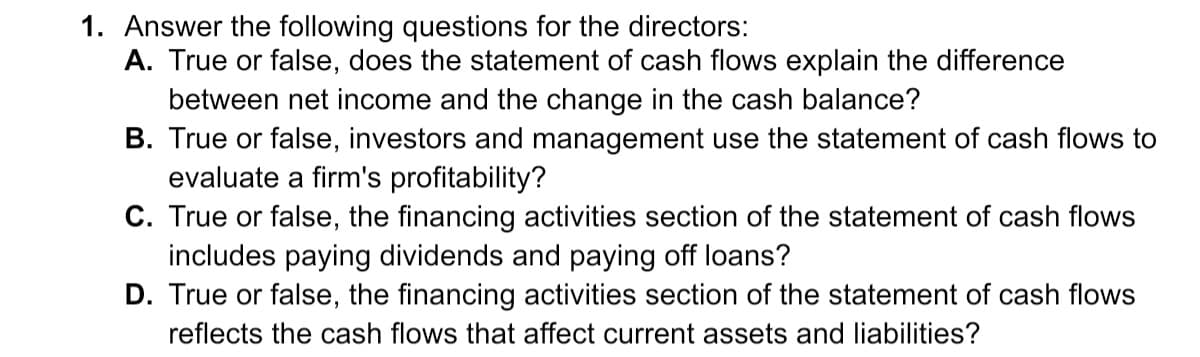 1. Answer the following questions for the directors:
A. True or false, does the statement of cash flows explain the difference
between net income and the change in the cash balance?
B. True or false, investors and management use the statement of cash flows to
evaluate a firm's profitability?
C. True or false, the financing activities section of the statement of cash flows
includes paying dividends and paying off loans?
D. True or false, the financing activities section of the statement of cash flows
reflects the cash flows that affect current assets and liabilities?
