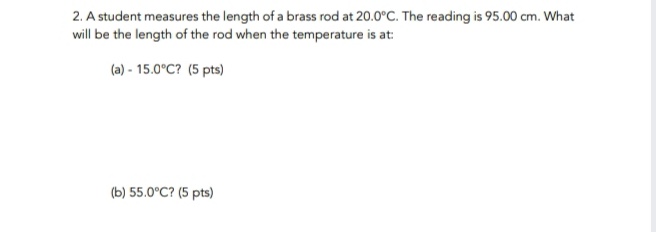 2. A student measures the length of a brass rod at 20.0°C. The reading is 95.00 cm. What
will be the length of the rod when the temperature is at:
(a) - 15.0°C? (5 pts)
(b) 55.0°C? (5 pts)
