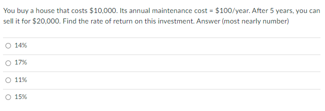 You buy a house that costs $10,000. Its annual maintenance cost = $100/year. After 5 years, you can
sell it for $20,000. Find the rate of return on this investment. Answer (most nearly number)
14%
O 17%
11%
15%
