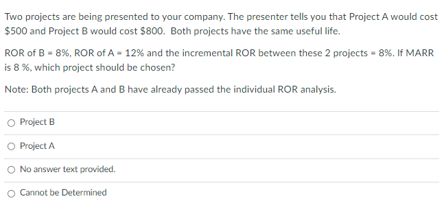 Two projects are being presented to your company. The presenter tells you that Project A would cost
$500 and Project B would cost $800. Both projects have the same useful life.
ROR of B = 8%, ROR of A = 12% and the incremental ROR between these 2 projects = 8%. If MARR
is 8 %, which project should be chosen?
Note: Both projects A and B have already passed the individual ROR analysis.
Project B
O Project A
No answer text provided.
Cannot be Determined
