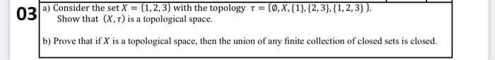 03
a) Consider the set X = {1,2,3} with the topology t = {0, X, {1}, {2,3}, {1,2,3}}.
Show that (X, t) is a topological space.
b) Prove that if X is a topological space, then the union of any finite collection of closed sets is closed.
