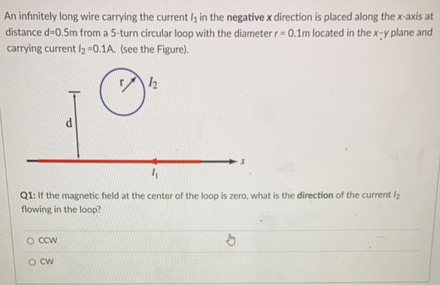 An infinitely long wire carrying the current l, in the negative x direction is placed along the x-axis at
distance d=0.5m from a 5-turn circular loop with the diameter r = 0.1m located in the x-y plane and
carrying current l2 =0.1A. (see the Figure).
%3D
Q1: If the magnetic field at the center of the loop is zero, what is the direction of the current I2
flowing in the loop?
O CCW
O CW
