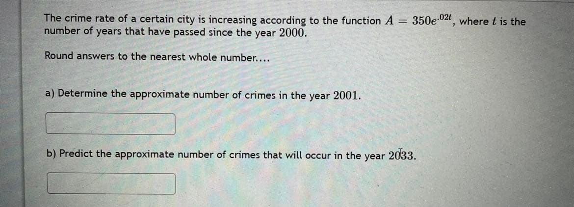 The crime rate of a certain city is increasing according to the function A = 350e02t, where t is the
number of years that have passed since the year 2000.
Round answers to the nearest whole number....
a) Determine the approximate number of crimes in the year 2001.
b) Predict the approximate number of crimes that will occur in the year 2033.
