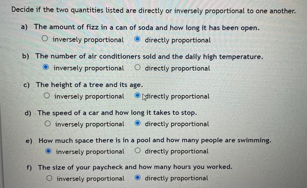 Decide if the two quantities listed are directly or inversely proportional to one another.
a) The amount of fizz in a can of soda and how long it has been open.
O inversely proportional
O directly proportional
b) The number of air conditioners sold and the daily high temperature.
O inversely proportional
O directly proportional
c) The height of a tree and its age.
O inversely proportional
O Adirectly proportional
d) The speed of a car and how long it takes to stop.
O inversely proportional
directly proportional
e) How much space there is in a pool and how many people are swimming.
O inversely proportional
directly proportional
f) The size of your paycheck and how many hours you worked.
O inversely proportional
O directly proportional
