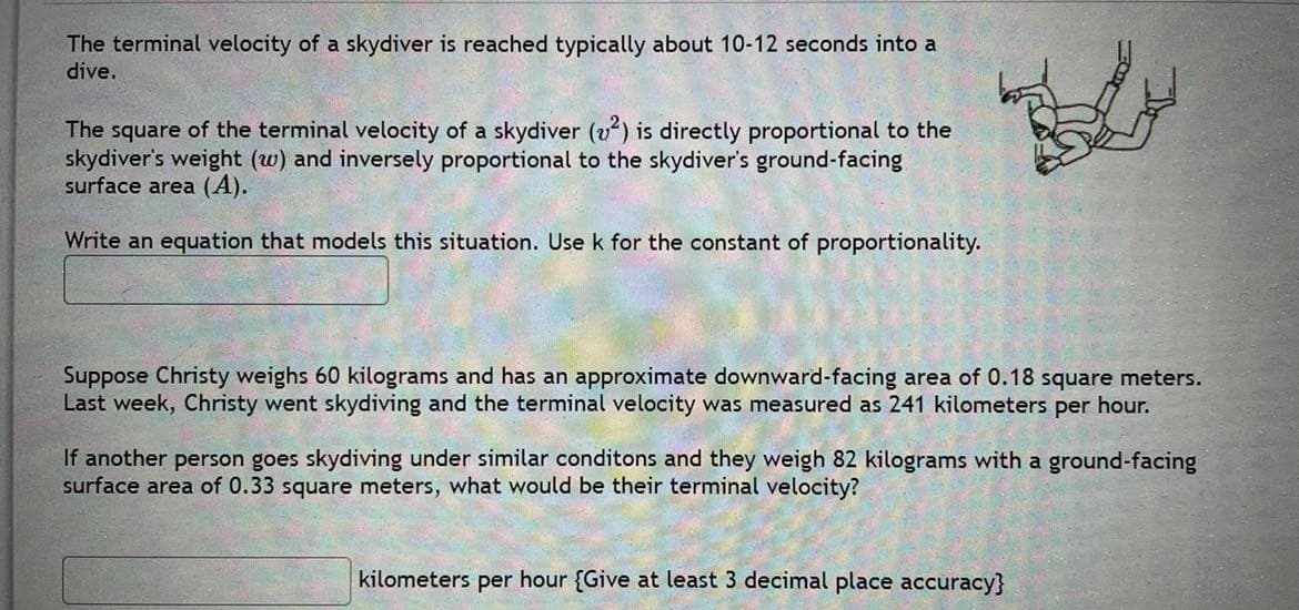 The terminal velocity of a skydiver is reached typically about 10-12 seconds into a
dive.
The square of the terminal velocity of a skydiver (v) is directly proportional to the
skydiver's weight (w) and inversely proportional to the skydiver's ground-facing
surface area (A).
Write an equation that models this situation. Use k for the constant of proportionality.
Suppose Christy weighs 60 kilograms and has an approximate downward-facing area of 0.18 square meters.
Last week, Christy went skydiving and the terminal velocity was measured as 241 kilometers per hour.
If another person goes skydiving under similar conditons and they weigh 82 kilograms with a ground-facing
surface area of 0.33 square meters, what would be their terminal velocity?
kilometers per hour {Give at least 3 decimal place accuracy}
