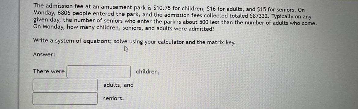 The admission fee at an amusement park is $10.75 for children, $16 for adults, and $15 for seniors. On
Monday, 6806 people entered the park, and the admission fees collected totaled $87332. Typically on any
given day, the number of seniors who enter the park is about 500 less than the number of adults who come.
On Monday, how many children, seniors, and adults were admitted?
Write a system of equations; solve using your calculator and the matrix key.
Answer:
There were
children,
adults, and
seniors.
