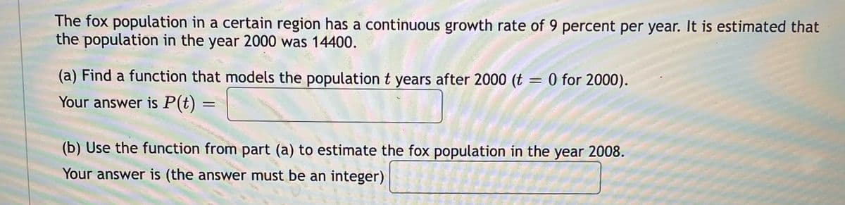 The fox population in a certain region has a continuous growth rate of 9 percent per year. It is estimated that
the population in the year 2000 was 14400.
(a) Find a function that models the population t years after 2000 (t = 0 for 2000).
Your answer is P(t)
%3D
(b) Use the function from part (a) to estimate the fox population in the year 2008.
Your answer is (the answer must be an integer)
