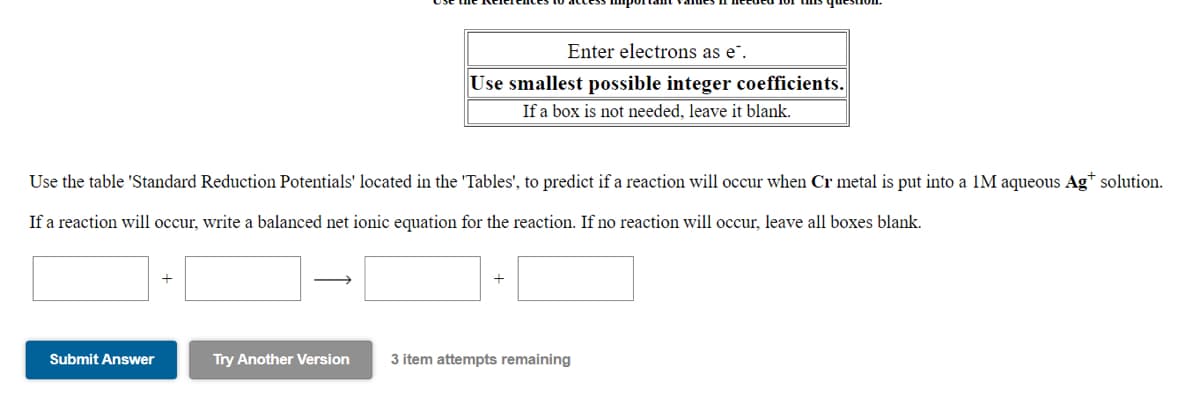 Enter electrons as e".
Use smallest possible integer coefficients.
If a box is not needed, leave it blank.
Use the table 'Standard Reduction Potentials' located in the 'Tables', to predict if a reaction will occur when Cr metal is put into a 1M aqueous Ag* solution.
If a reaction will occur, write a balanced net ionic equation for the reaction. If no reaction will occur, leave all boxes blank.
Submit Answer
Try Another Version
3 item attempts remaining
