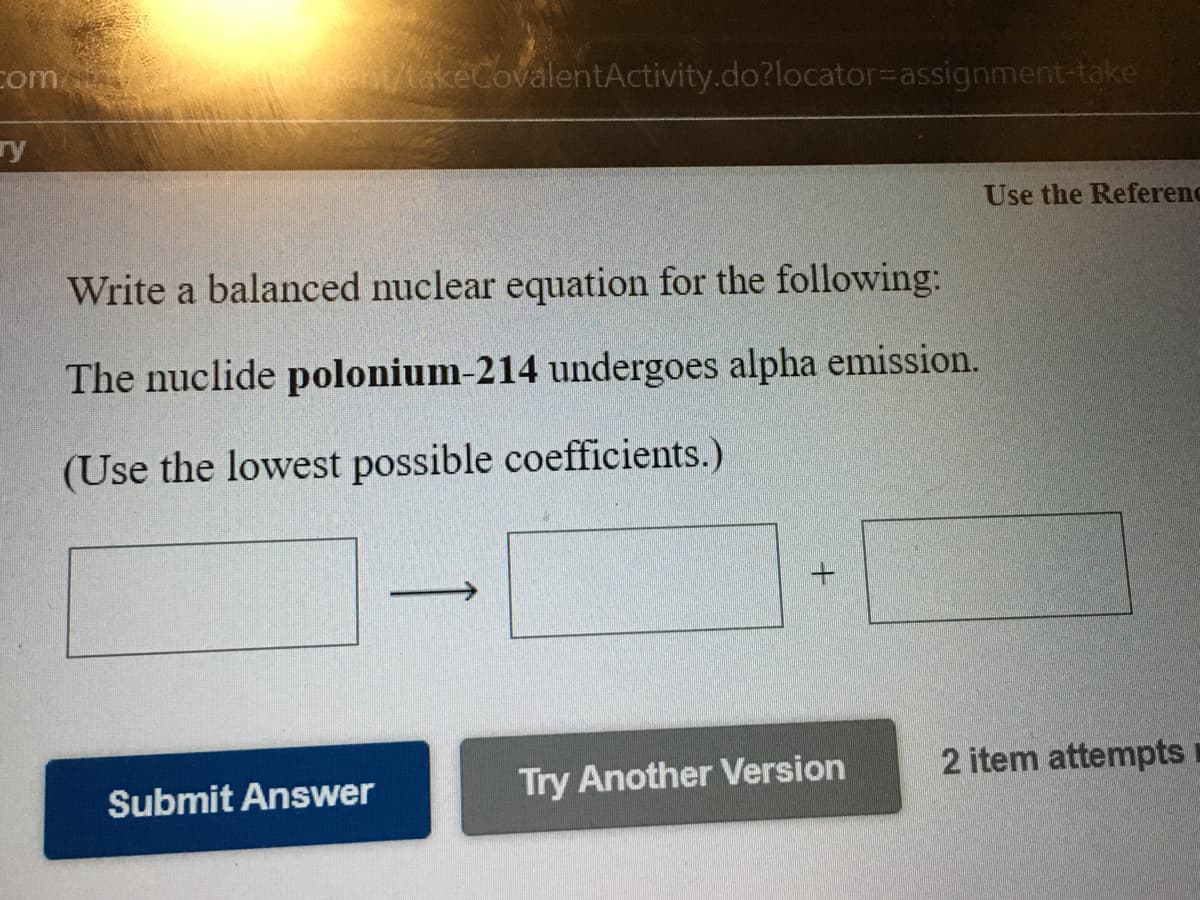 com
et/takeCovalentActivity.do?locator3Dassignment-take
ry
Use the Referenc
Write a balanced nuclear equation for the following:
The nuclide polonium-214 undergoes alpha emission.
(Use the lowest possible coefficients.)
Try Another Version
2 item attempts
Submit Answer
