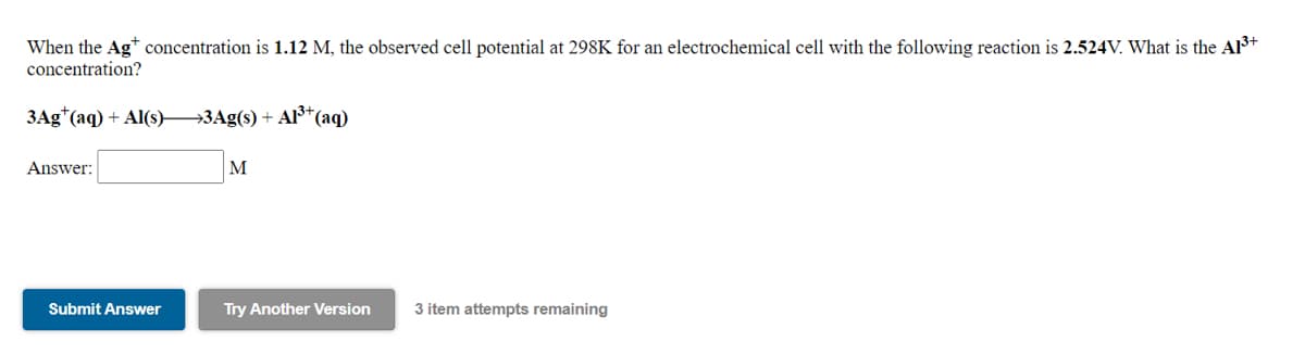 When the Ag* concentration is 1.12 M, the observed cell potential at 298K for an electrochemical cell with the following reaction is 2.524V. What is the Al3+
concentration?
3Ag*(aq) + Al(s) 3Ag(s) + A³*(aq)
Answer:
M
Submit Answer
Try Another Version
3 item attempts remaining
