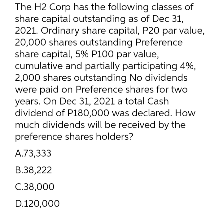 The H2 Corp has the following classes of
share capital outstanding as of Dec 31,
2021. Ordinary share capital, P20 par value,
20,000 shares outstanding Preference
share capital, 5% P100 par value,
cumulative and partially participating 4%,
2,000 shares outstanding No dividends
were paid on Preference shares for two
years. On Dec 31, 2021 a total Cash
dividend of P180,000 was declared. How
much dividends will be received by the
preference shares holders?
A.73,333
B.38,222
C.38,000
D.120,000