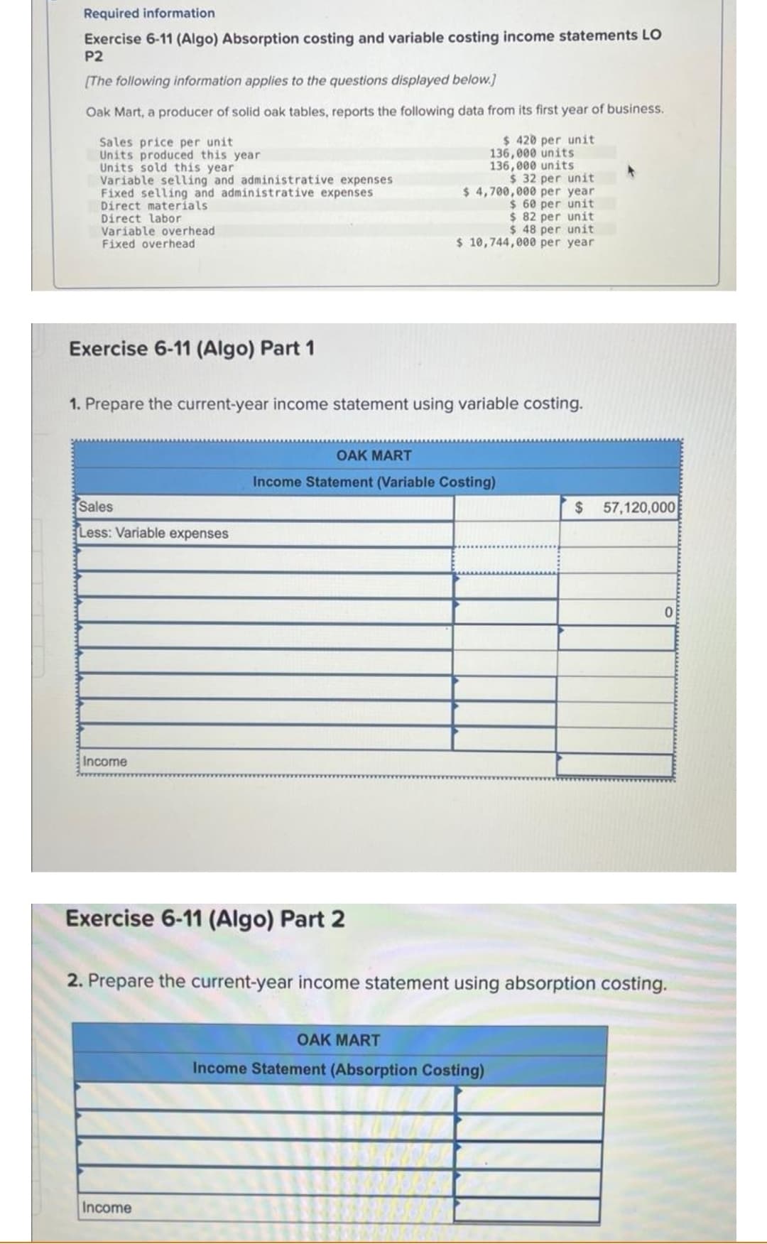 Required information
Exercise 6-11 (Algo) Absorption costing and variable costing income statements LO
P2
[The following information applies to the questions displayed below.]
Oak Mart, a producer of solid oak tables, reports the following data from its first year of business.
Sales price per unit
Units produced this year
$ 420 per unit
136,000 units
136,000 units
Units sold this year
Variable selling and administrative expenses
Fixed selling and administrative expenses
Direct materials
Direct labor
Variable overhead:
Fixed overhead
Exercise 6-11 (Algo) Part 1
1. Prepare the current-year income statement using variable costing.
Sales
Less: Variable expenses
Income
$ 32 per unit
$4,700,000 per year
$ 60 per unit
$82 per unit
$ 48 per unit
$ 10,744,000 per year
Exercise 6-11 (Algo) Part 2
OAK MART
Income Statement (Variable Costing)
Income
$ 57,120,000
2. Prepare the current-year income statement using absorption costing.
OAK MART
Income Statement (Absorption Costing)
0