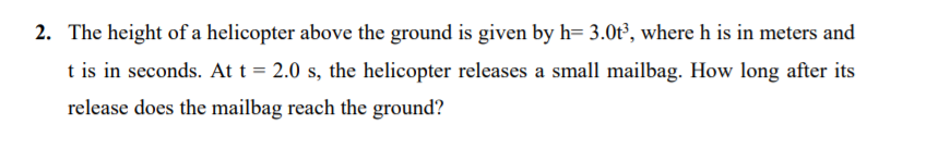 2. The height of a helicopter above the ground is given by h= 3.0t³, where h is in meters and
t is in seconds. At t = 2.0 s, the helicopter releases a small mailbag. How long after its
release does the mailbag reach the ground?
