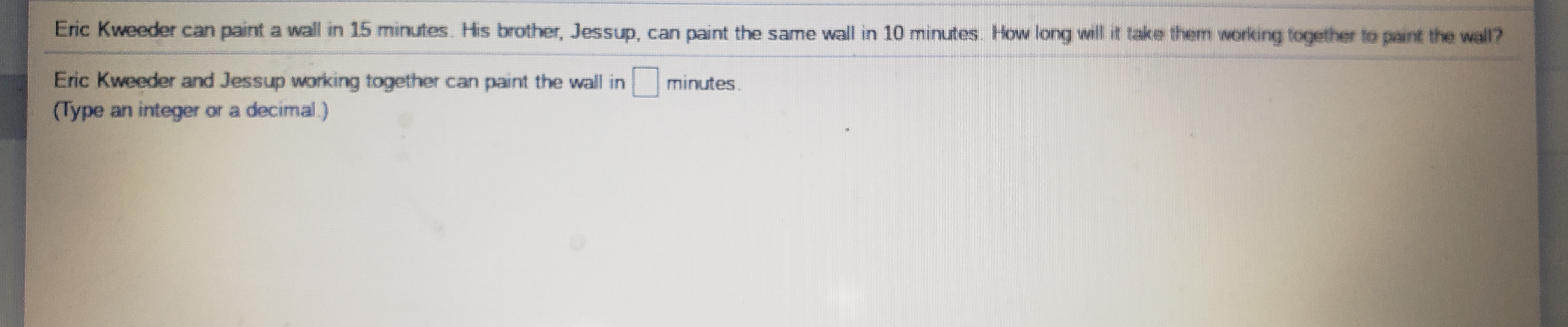Eric Kweeder can paint a wall in 15 minutes. His brother, Jessup, can paint the same wall in 10 minutes. How long will it take them working together to paint the wall?
Eric Kweeder and Jessup working together can paint the wall inO minutes.
(Type an integer or a decimal.)
