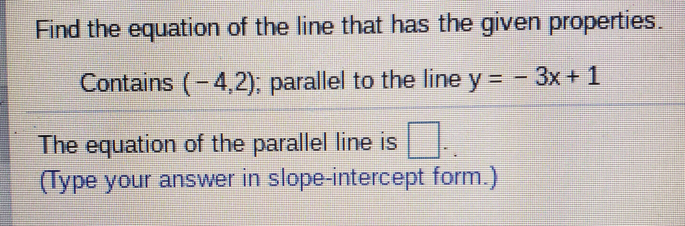 Find the equation of the line that has the given properties.
Contains (-4,2); parallel to the line y = - 3x+1
The equation of the parallel line is.
(lype your answer in slope-intercept form.)
