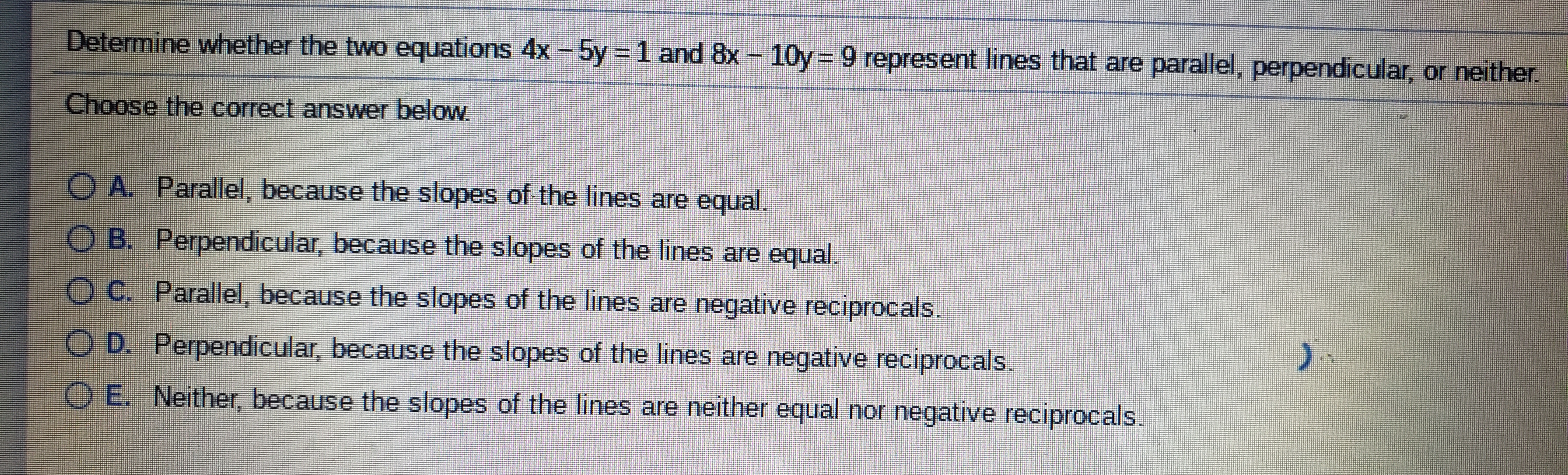 Determine whether the two equations 4x- 5y = 1 and 8x - 10y = 9 represent lines that are parallel, perpendicular, or neither.
Choose the correct answer below.
O A. Parallel, because the slopes of the lines are equal.
O B. Perpendicular, because the slopes of the lines are equal.
O C. Parallel, because the slopes of the lines are negative reciprocals.
O D. Perpendicular, because the slopes of the lines are negative reciprocals.
).
O E. Neither, because the slopes of the lines are neither equal nor negative reciprocals.
