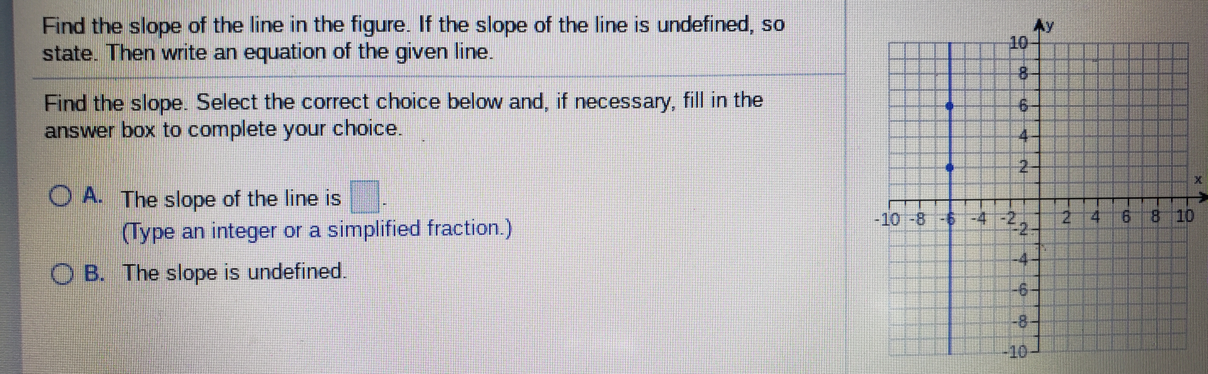 Find the slope of the line in the figure. If the slope of the line is undefined, so
state. Then write an equation of the given line.
Ay
10
8.
Find the slope. Select the correct choice below and, if necessary, fill in the
answer box to complete your choice.
9.
4.
O A. The slope of the line is
(Type an integer or a simplified fraction.)
- -4 -2,
-10-8
6 8 10
-4
O B. The slope is undefined.
-9-
8-
-10
2.
6.
2.
