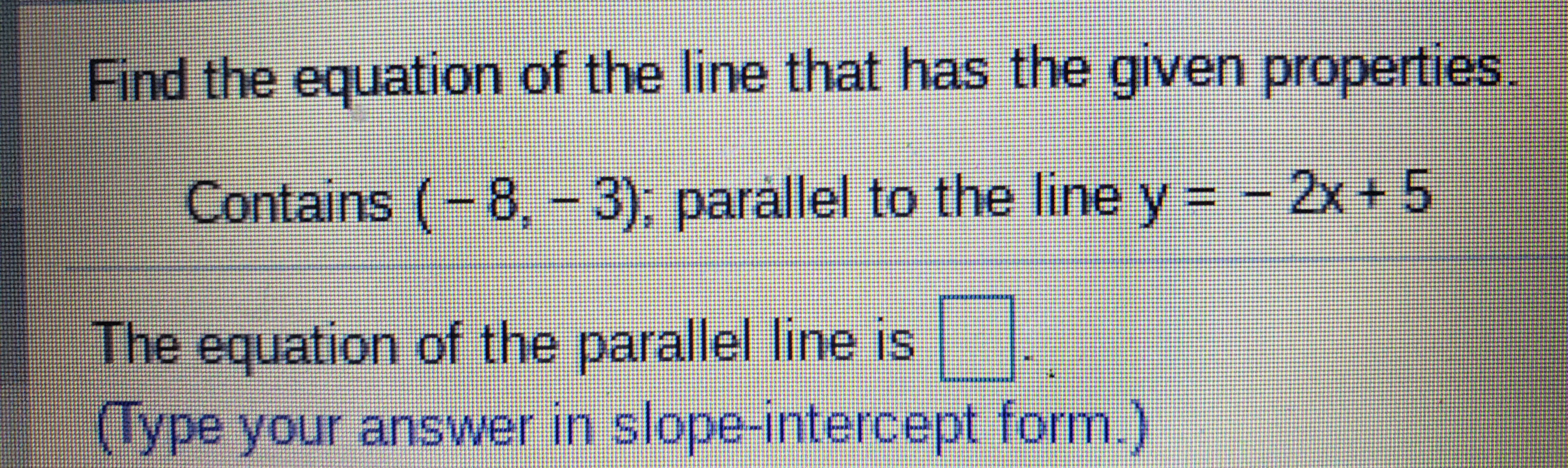Find the equation of the line that has the given properties.
Contains
(-8, - 3), parallel to the line y = -2x+ 5
The equation of the parallel line is
(Type your answer in slope-intercept form.)
