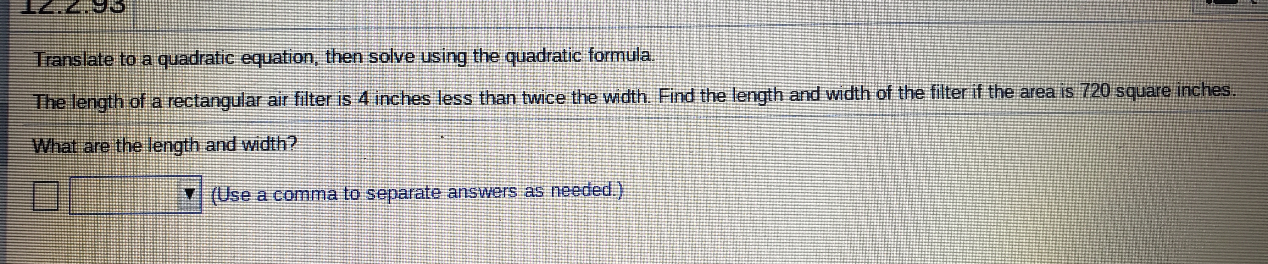 IZ.2.93
Translate to a quadratic equation, then solve using the quadratic formula.
The length of a rectangular air filter is 4 inches less than twice the width. Find the length and width of the filter if the area is 720 square inches.
What are the length and width?
(Use a comma to separate answers as needed.)
