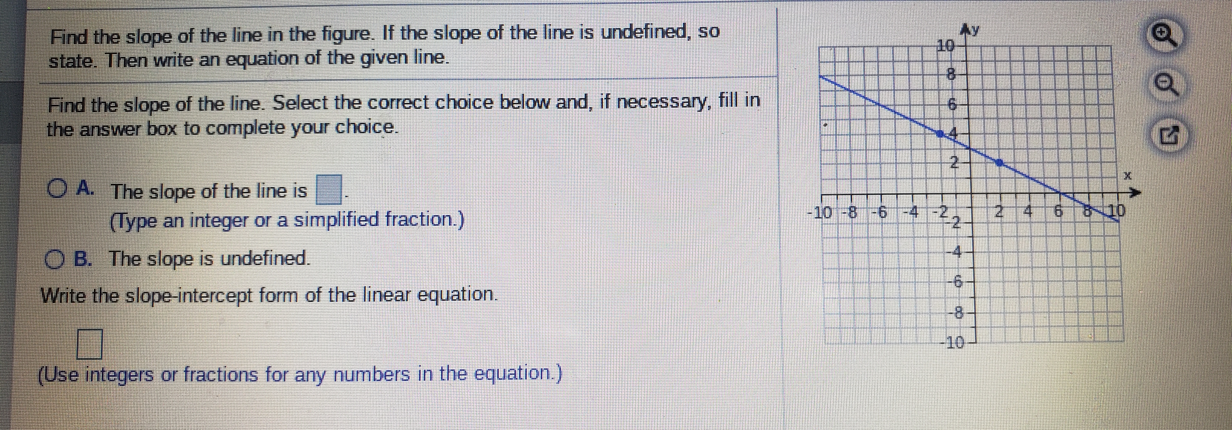 Find the slope of the line in the figure. If the slope of the line is undefined, so
state. Then write an equation of the given line.
Ay
10
8.
Find the slope of the line. Select the correct choice below and, if necessary, fill in
the answer box to complete your choice.
2.
O A. The slope of the line is
(Type an integer or a simplified fraction.)
-10-8 -6
4-22
-4
2.
4.
O B. The slope is undefined.
Write the slope-intercept form of the linear equation.
-8
10
(Use integers or fractions for any numbers in the equation.)
