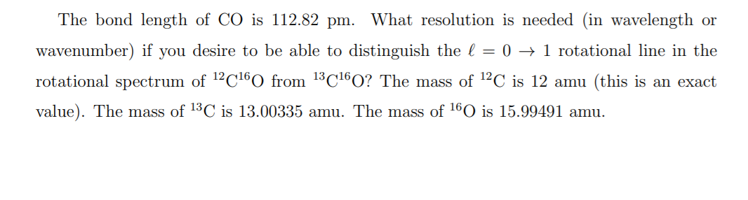 The bond length of CO is 112.82 pm. What resolution is needed (in wavelength or
wavenumber) if you desire to be able to distinguish the l = 0 → 1 rotational line in the
rotational spectrum of 12C160 from 13C16O? The mass of 12C is 12 amu (this is an exact
value). The mass of 13C is 13.00335 amu. The mass of 160 is 15.99491 amu.
