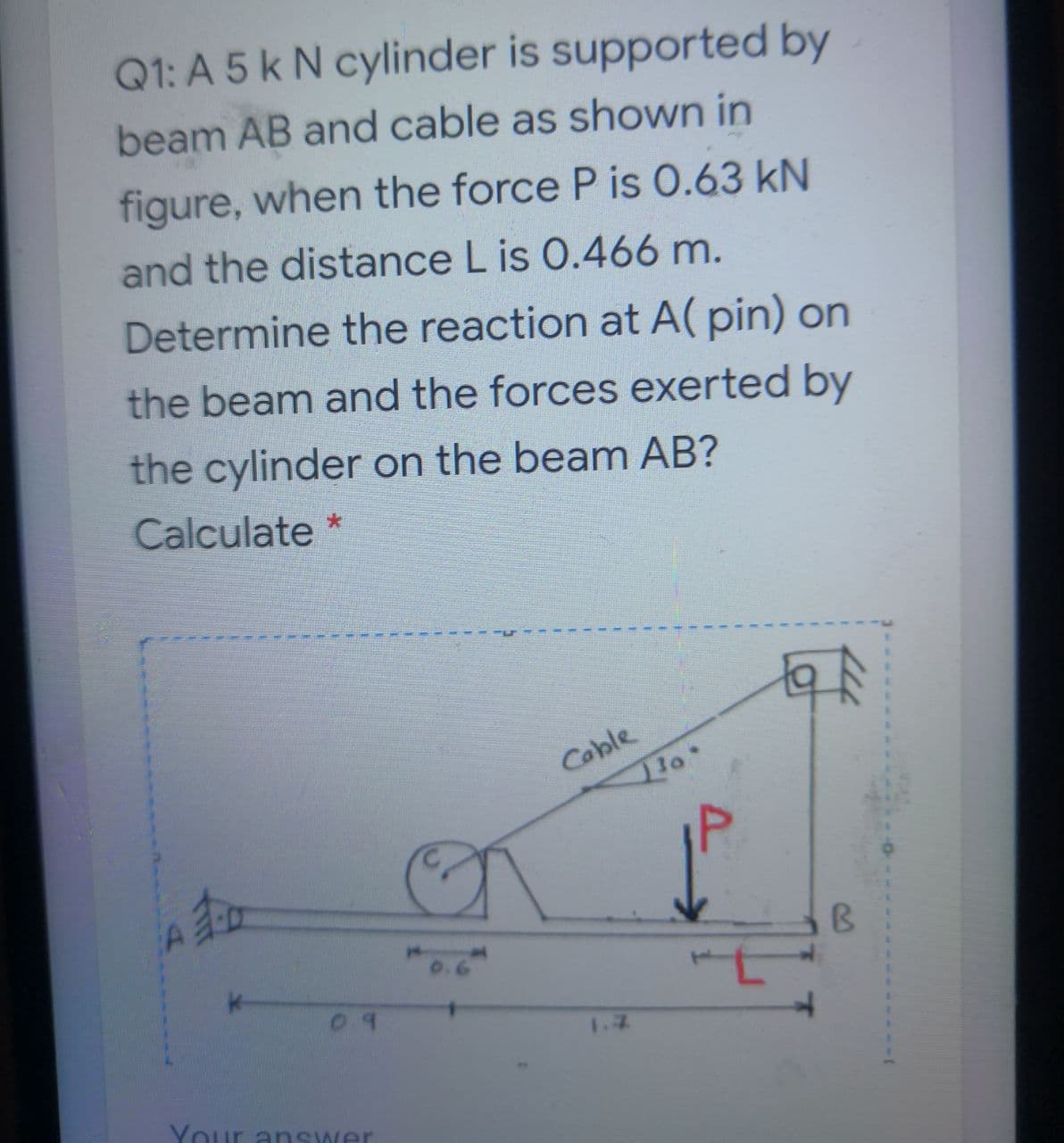 Q1: A 5 k N cylinder is supported by
beam AB and cable as shown in
figure, when the force P is 0.63 kN
and the distance L is 0.466 m.
Determine the reaction at A( pin) on
the beam and the forces exerted by
the cylinder on the beam AB?
Calculate *
Cable
Your answer
