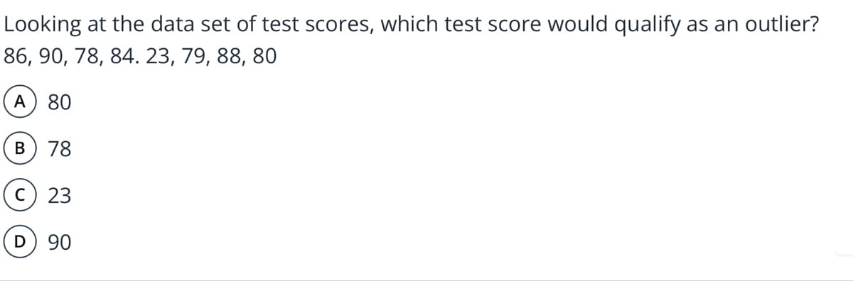 Looking at the data set of test scores, which test score would qualify as an outlier?
86, 90, 78, 84. 23, 79, 88, 80
А
80
В
78
C
23
D) 90
