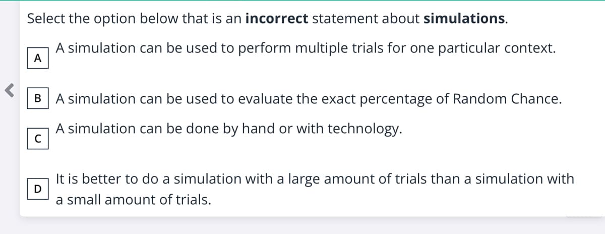 Select the option below that is an incorrect statement about simulations.
A simulation can be used to perform multiple trials for one particular context.
A
B
A simulation can be used to evaluate the exact percentage of Random Chance.
A simulation can be done by hand or with technology.
C
It is better to do a simulation with a large amount of trials than a simulation with
a small amount of trials.
