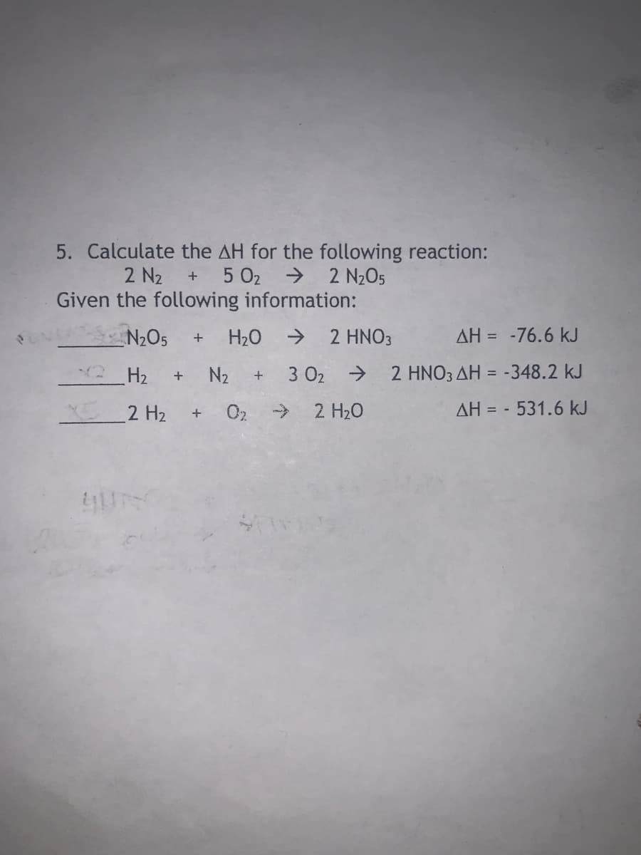 5. Calculate the AH for the following reaction:
→ 2 N2O5
+ 5 02
2 N2
Given the following information:
N2O5
H20
> 2 HNO3
AH = -76.6 kJ
H2
N2
3 02 → 2 HNO3 AH = -348.2 kJ
2 H2
02 >
2 H20
AH = -
531.6 kJ

