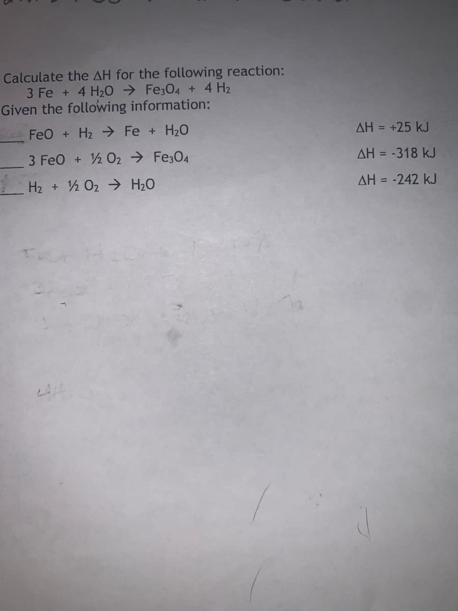 Calculate the AH for the following reaction:
3 Fe + 4 H20 → Fe;04 + 4 H2
Given the following information:
FeO + H2 > Fe + H20
AH = +25 kJ
3 FeO + 2 O2 → Fe3O4
AH = -318 kJ
H2 + ½ 02 → H20
AH = -242 kJ
