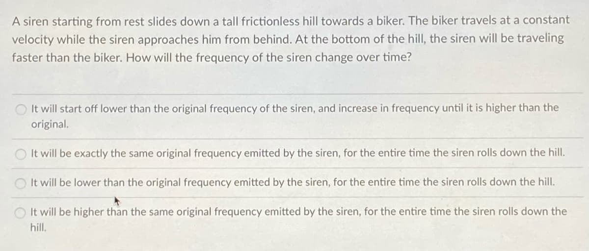 A siren starting from rest slides down a tall frictionless hill towards a biker. The biker travels at a constant
velocity while the siren approaches him from behind. At the bottom of the hill, the siren will be traveling
faster than the biker. How will the frequency of the siren change over time?
It will start off lower than the original frequency of the siren, and increase in frequency until it is higher than the
original.
It will be exactly the same original frequency emitted by the siren, for the entire time the siren rolls down the hill.
It will be lower than the original frequency emitted by the siren, for the entire time the siren rolls down the hill.
It will be higher than the same original frequency emitted by the siren, for the entire time the siren rolls down the
hill.
