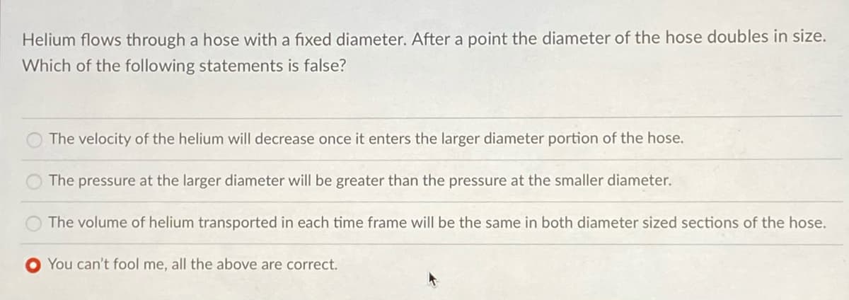 Helium flows through a hose with a fixed diameter. After a point the diameter of the hose doubles in size.
Which of the following statements is false?
The velocity of the helium will decrease once it enters the larger diameter portion of the hose.
The pressure at the larger diameter will be greater than the pressure at the smaller diameter.
The volume of helium transported in each time frame will be the same in both diameter sized sections of the hose.
You can't fool me, all the above are correct.
