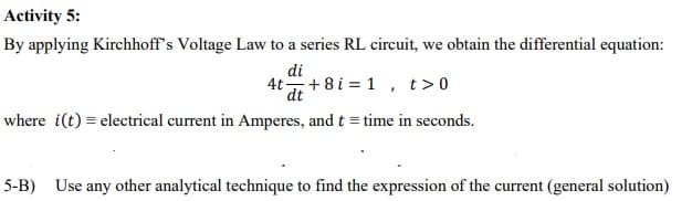 Activity 5:
By applying Kirchhoff's Voltage Law to a series RL circuit, we obtain the differential equation:
di
4t+ 8 i = 1
t > 0
dt
where i(t) = electrical current in Amperes, and t = time in seconds.
5-B) Use any other analytical technique to find the expression of the current (general solution)
